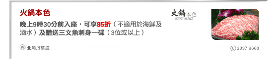 火鍋本色
晚上9時30分前入座，可享85折（不適用於海鮮及酒水）及贈送三文魚刺身一碟（3位或以上）

北角丹拿道 2337 9668
