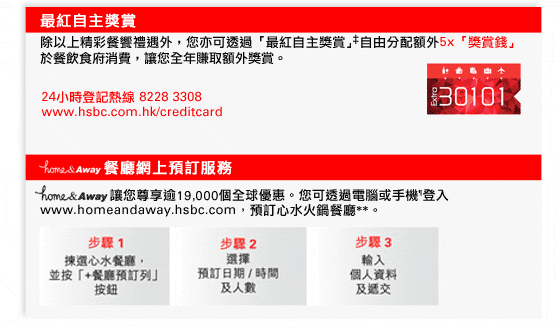 最紅自主獎賞
除以上精彩餐饗禮遇外，您亦可透過「最紅自主獎賞」‡自由分配額外5x「獎賞錢」於餐飲食府消費，讓您全年賺取額外獎賞。

24小時登記熱線 8228 3308
www.hsbc.com.hk/creditcard

home&Away餐廳網上預訂服務
home&Away讓您尊享逾19,000個全球優惠。您可透過電腦或手機¶登入www.homeandaway.hsbc.com，預訂心水火鍋餐廳**。

步驟1: 揀選心水餐廳，並按「+餐廳預訂列」按鈕
步驟2: 選擇預訂日期 / 時間及人數
步驟3: 輸入個人資料及遞交
