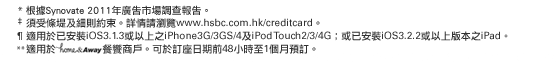 
* 根據Synovate 2011年廣告市場調查報告。
‡ 須受條堤及細則約束。詳情請瀏覽www.hsbc.com.hk/creditcard。
¶ 適用於已安裝iOS3.1.3或以上之iPhone3G/3GS/4及iPod Touch2/3/4G；或已安裝iOS3.2.2或以上版本之iPad。
** 適用於home&Away餐饗商戶。可於訂座日期前48小時至1個月預訂。
