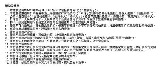 條款及細則:
1. 本推廣適用於2011年10月17日至12月4日(包括首尾兩日) (「推廣期」)。
2. 本推廣優惠適用於所有由香港上海匯豐銀行有限公司 (「本行」)於香港及其他地區發出的個人信用卡 (包括聯營卡)、公司卡及商務卡(「合資格信用卡」)的持卡人(「持卡人」)。優惠不適用於優惠卡、採購卡及「萬用戶口」卡持卡人。
3. 日財金卡、人民幣信用卡、人民幣公司卡及美金信用卡只可於接受該卡簽賬的食府享有優惠。
4. 持卡人須於推廣期內到指定食府使用合資格信用卡全數簽賬以享優惠。
5. 優惠不可兌換現金、其他商品及折扣。優惠不得轉讓，亦不可與任何其他折扣、推廣優惠及折扣產品/活動同時使用。
6. 部分食府或須預先訂座，詳情請向指定食府查詢。
7. 優惠只適用於堂食。
8. 優惠不適用於服務費、茶價及前菜，詳情請向指定食府查詢。
9. 優惠不適用於減價/特價/定價菜色、特價套餐、筵席、婚宴、會議、廳房及私人廂房 (除特別聲明外)。
10. 優惠可能不適用於指定節日、公眾假期及公眾假期前夕，詳情請向指定食府查詢。
11. 所有圖片僅供參考。
12. 所有優惠須受本行及指定食府的條款及細則約束（有關指定食府的條款及細則，請向指定食府查詢)。本行及指定食府有權隨時更改優惠推廣內容、條款及細則。本行概不承擔任何有關是項更改的責任，亦恕不另行通知持卡人。
13. 對於指定食府提供的食物及服務質素，本行恕不承擔任何責任。
14. 如有任何爭議，概以本行及指定食府的最終決定為準。
15. 本優惠條款及細則須受香港特別行政區法律約束。
16. 本優惠、條款及細則的中英文本如有歧義，概以英文本為準。
