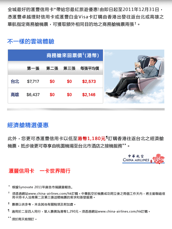 全城最好的匯豐信用卡*帶給您最紅旅遊優惠!由即日起至2011年12月31日，憑匯豐卓越理財信用卡或匯豐白金Visa卡訂購由香港出發往返台北或高雄之華航指定商務艙機票，可獲取額外相同目的地之商務艙機票兩張†。

不一樣的雲端體驗
商務艙來回票價‡(港幣)
台北
第一張 $7,717
第二張 $0
第三張 $0
每張平均價 $2,573

高雄
第一張 $6,437
第二張 $0
第三張 $0
每張平均價 $2,146

經濟艙精選優惠
此外，您更可憑匯豐信用卡以低至港幣1,180元¶訂購香港往返台北之經濟艙機票，抵步後更可尊享由桃園機場至台北市酒店之接機服務**。


匯豐信用卡  一卡世界隨行


* 根據Synovate 2011年廣告市場調查報告。
† 須透過網站www.china-airlines.com/hk訂購。中華航空於機票成功開立後之兩個工作天內，將主動聯絡信用卡持卡人洽商第二及第三張送贈機票的需求和簽發服務。
‡ 票價以供參考，未含其他有關稅項及附加費。 
¶ 適用於二至四人同行，單人票價為港幣1,290元。須透過網站www.china-airlines.com/hk訂購。
** 須於兩天前預訂。