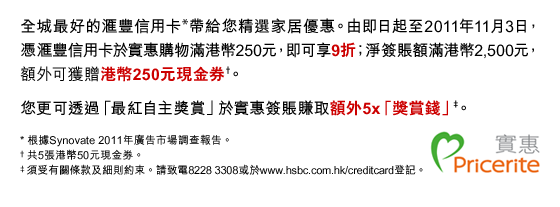 全城最好的匯豐信用卡*帶給您精選家居優惠。由即日起至2011年11月3日，憑匯豐信用卡於實惠購物滿港幣250元，即可享9折；淨簽賬額滿港幣2,500元，額外可獲贈港幣250元現金券†。
您更可透過「最紅自主獎賞」於實惠簽賬賺取額外5x「獎賞錢」‡。
* 根據Synovate 2011年廣告市場調查報告。
† 共5張港幣50元現金券。
‡ 須受有關條款及細則約束。請致電8228 3308或於www.hsbc.com.hk/creditcard登記。
