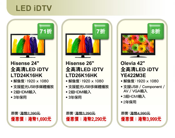 LED iDTV
Hisense 24” 全高清LED iDTV LTD24K16HK
• 解像度：1920 x 1080
• 支援藍光USB多媒體播放
• 2組HDMI輸入
• 3年保用
原價：港幣2,390元 | 優惠價：港幣1,690元

Hisense 26” 全高清LED iDTV LTD26K16HK 
• 解像度：1920 x 1080
• 支援藍光USB多媒體播放
• 2組HDMI輸入
• 3年保用
原價：港幣3,290元 | 優惠價：港幣2,290元

Olevia 42” 全高清LED iDTV YE422M3E
• 解像度：1920 x 1080
• 支援USB / Component / AV / VGA輸入
• 3組HDMI輸入
• 2年保用
原價：港幣4,990元 | 優惠價：港幣3,999元