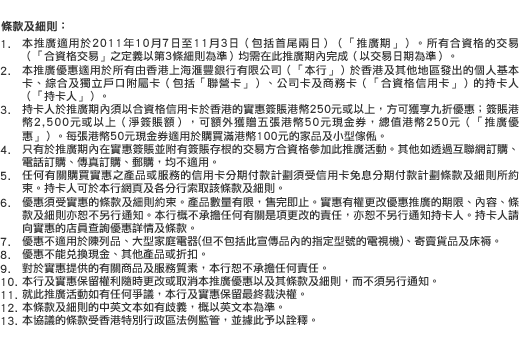 條款及細則：
1. 本推廣適用於2011年10月7日至11月3日（包括首尾兩日）（「推廣期」）。所有合資格的交易（「合資格交易」之定義以第3條細則為準）均需在此推廣期內完成（以交易日期為準）。
2. 本推廣優惠適用於所有由香港上海匯豐銀行有限公司（「本行」）於香港及其他地區發出的個人基本卡、綜合及獨立戶口附屬卡（包括「聯營卡」）、公司卡及商務卡（「合資格信用卡」）的持卡人（「持卡人」）。
3. 持卡人於推廣期內須以合資格信用卡於香港的實惠簽賬港幣250元或以上，方可獲享九折優惠；簽賬港幣2,500元或以上（淨簽賬額），可額外獲贈五張港幣50元現金券，總值港幣250元（「推廣優惠」）。每張港幣50元現金券適用於購買滿港幣100元的家品及小型傢俬。
4. 只有於推廣期內在實惠簽賬並附有簽賬存根的交易方合資格參加此推廣活動。其他如透過互聯網訂購、電話訂購、傳真訂購、郵購，均不適用。
5. 任何有關購買實惠之產品或服務的信用卡分期付款計劃須受信用卡免息分期付款計劃條款及細則所約束。持卡人可於本行網頁及各分行索取該條款及細則。
6. 優惠須受實惠的條款及細則約束。產品數量有限，售完即止。實惠有權更改優惠推廣的期限、內容、條款及細則亦恕不另行通知。本行概不承擔任何有關是項更改的責任，亦恕不另行通知持卡人。持卡人請向實惠的店員查詢優惠詳情及條款。
7. 優惠不適用於陳列品、大型家庭電器(但不包括此宣傳品內的指定型號的電視機)、寄賣貨品及床褥。
8. 優惠不能兌換現金、其他產品或折扣。
9. 對於實惠提供的有關商品及服務質素，本行恕不承擔任何責任。
10. 本行及實惠保留權利隨時更改或取消本推廣優惠以及其條款及細則，而不須另行通知。
11. 就此推廣活動如有任何爭議，本行及實惠保留最終裁決權。
12. 本條款及細則的中英文本如有歧義，概以英文本為準。
13. 本協議的條款受香港特別行政區法例監管，並據此予以詮釋。