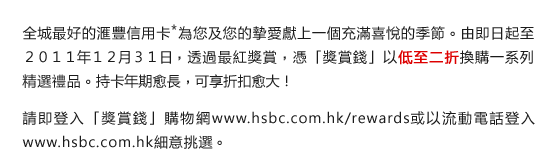 全城最好的匯豐信用卡*為您及您的摯愛獻上一個充滿喜悅的季節。由即日起至２０１１年１２月３１日，透過最紅獎賞，憑「獎賞錢」以低至二折換購一系列精選禮品。持卡年期愈長，可享折扣愈大！

請即登入「獎賞錢」購物網www.hsbc.com.hk/rewards或以流動電話登入www.hsbc.com.hk細意挑選。
