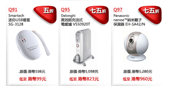 Q91
Smartech
迷你USB暖蛋 
SG-3128
五折
原價 港幣198元
低至 港幣99元

Q95
Delonghi
高效能充油式
電暖爐 V550920T
七五折
原價 港幣1,098元
低至 港幣823元

Q97
Panasonic 
nanoe™納米離子
保濕器 EH-SA42/N  
七五折
原價 港幣1,280元
低至 港幣960元