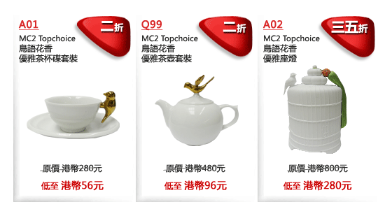 A01
MC2 Topchoice
鳥語花香
優雅茶杯碟套裝
二折
原價 港幣280元
低至 港幣56元

Q99
MC2 Topchoice
鳥語花香
優雅茶壺套裝
二折
原價 港幣480元
低至 港幣96元

A02
MC2 Topchoice
鳥語花香
優雅座燈
三五折
原價 港幣800元
低至 港幣280元