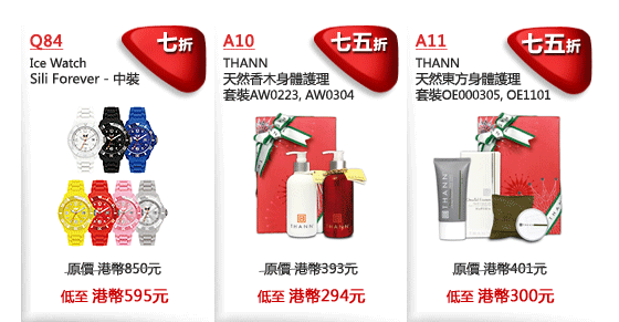 Q84
Ice Watch
Sili Forever - 中裝
七折
原價 港幣850元
低至 港幣595元

A10
天然香木身體護理
套裝AW0223, AW0304     
七五折
原價 港幣393元
低至 港幣294元

A11
THANN
天然東方身體護理
套裝OE000305, OE1101 

七五折
原價 港幣401元
低至 港幣300元