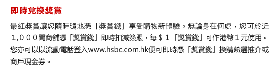 即時兌換獎賞
最紅獎賞讓您隨時隨地憑「獎賞錢」享受購物新體驗。無論身在何處，您可於近１,０００間商舖憑「獎賞錢」即時扣減簽賬，每＄１「獎賞錢」可作港幣１元使用。您亦可以以流動電話登入www.hsbc.com.hk便可即時憑「獎賞錢」換購熱選推介或商戶現金券。