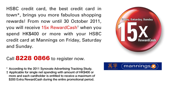 HSBC credit card, the best credit card in town*, brings you more fabulous shopping rewards! From now until 30 October 2011, you will receive 15x RewardCash† when you spend HK$400 or more with your HSBC credit card at Mannings on Friday, Saturday and Sunday.
Call 8228 0866 to register now.
* According to the 2011 Synovate Advertising Tracking Study.
† Applicable for single net spending with amount of HK$400 or more and each cardholder is entitled to receive a maximum of $200 Extra RewardCash during the entire promotional period.