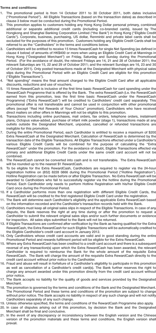 Terms and conditions:
1. The promotional period is from 14 October 2011 to 30 October 2011, both dates inclusive (“Promotional Period”).  All Eligible Transactions (based on the transaction dates) as described in clause 3 below must be conducted during the Promotional Period. 
2. This promotion applies to customers holding any Hong Kong Dollar personal primary, combined additional or separate additional credit cards (including co-branded cards), issued by The Hongkong and Shanghai Banking Corporation Limited (“the Bank”) in Hong Kong (“Eligible Credit Cards”). Corporate, business, purchasing, US dollar, Renminbi and private label cards shall be excluded for the purposes of this promotion.  Customers holding any Eligible Credit Cards shall be referred to as the “Cardholders” in the terms and conditions below.
3. Cardholders will be entitled to receive 15 times RewardCash for single Net Spending (as defined in clause 4 below) of amounts of HK$400 or more when using an Eligible Credit Card at Mannings in Hong Kong (“Designated Merchant”) on Friday, Saturday and Sunday during the Promotional Period.  (For the avoidance of doubt, the relevant Fridays are 14, 21 and 28 of October 2011; the relevant Saturdays are 15, 22 and 29 of October 2011; and the relevant Sundays are 16, 23 and 30 of October 2011). Only posted transactions made at the Designated Merchant with physical sales slips during the Promotional Period with an Eligible Credit Card are eligible for this promotion (“Eligible Transactions”).
4. “Net spending” means the final amount charged to the Eligible Credit Card after all applicable discounts, reductions and use of vouchers.
5. 15 times RewardCash is inclusive of the first time basic RewardCash for card spending under the RewardCash Programme that is offered by the Bank.  The extra RewardCash (i.e. the RewardCash earned from this promotion, less the first time basic RewardCash under the RewardCash Programme) (“Extra RewardCash”) will be credited to Cardholders’ credit card separately. This promotional offer is not transferable and cannot be used in conjunction with other promotional offers (except “Red Hot Rewards of Your Choice” promotion). Cardholders who have received direct mailers on other offers in Mannings will not be eligible to this promotion.
6. Transactions including online purchases, mail orders, fax orders, telephone orders, instalment plans, Octopus value-added, purchase of infant milk powder (stage 1), transactions made at any outlets outside the Designated Merchant, unposted, cancelled or refunded transactions are ineligible for this promotion.
7. During the entire Promotional Period, each Cardholder is entitled to receive a maximum of $200 Extra RewardCash at the Designated Merchant. Calculation of RewardCash is determined by the transaction date of the Eligible Transactions. All Eligible Transactions effected under a Cardholder’s various Eligible Credit Cards will be combined for the purpose of calculating the “Extra RewardCash” under the promotion. For the avoidance of doubt, Eligible Transactions effected via primary and additional Eligible Credit Cards under the same credit card account will not be combined.
8. The RewardCash cannot be converted into cash and is not transferable.  The Extra RewardCash will be rounded up to the nearest $1 RewardCash. 
9. To be eligible for the Extra RewardCash, Cardholders are required to register via the 24-hour registration hotline on (852) 8228 0866 during the Promotional Period (“Hotline Registration”). Hotline Registration can be made before or after Eligible Transaction.  No Extra RewardCash will be awarded to Cardholders who fail to successfully register via the hotline during the Promotional Period. Each Cardholder only needs to perform Hotline Registration with his/her Eligible Credit Card once during the Promotional Period.  
10. If a Cardholder performs more than one registration with different Eligible Credit Cards, the RewardCash will be credited to the first registered Eligible Credit Card under the registration.
11. The Bank will determine each Cardholder’s eligibility and the applicable Extra RewardCash based on the information recorded and the Cardholder’s transaction records held with the Bank. 
12. Cardholders must keep all original sales slips in respect of the Eligible Transactions. In case of any dispute, the Bank reserves the right at any time during or after the promotion to request a Cardholder to submit the relevant original sales slips and/or such further documents or evidence for inspection.  All sales slips submitted to the Bank will not be returned.
13. If Eligible Transactions are confirmed after verification by the Bank as having qualified for the Extra RewardCash, the Extra RewardCash for such Eligible Transactions will be automatically credited to the Eligible Cardholder’s credit card account in January 2012. 
14. Only Cardholders whose credit card accounts are valid and in good standing during the entire Promotional Period and rewards fulfilment period will be eligible for the Extra RewardCash.
15. Where any Extra RewardCash has been credited to a credit card account and there is a subsequent reversal of any transaction(s) upon which the Extra RewardCash has been awarded, the relevant Cardholder is required to reimburse the Bank for the whole amount of the requisite Extra RewardCash.  The Bank will charge the amount of the requisite Extra RewardCash directly to the credit card account without prior notice to the Cardholder.
16. Fraud and abuse will result in forfeiture of a Cardholder’s eligibility to participate in this promotion as well as cancellation of a Cardholder’s credit card(s). The Bank further reserves the right to charge any amount awarded under this promotion directly from the credit card account without prior notice. 
17. The Bank accepts no liability for the quality of goods and services provided by the Designated Merchant.
18. The promotion is governed by the terms and conditions of the Bank and the Designated Merchant.  The Promotional Period and these terms and conditions of the promotion are subject to change without prior notice. The Bank accepts no liability in respect of any such change and will not notify Cardholders separately of any such change. 
19. Unless otherwise specified, the terms and conditions of the RewardCash Programme also apply.
20. In case of disputes arising out of this promotion, by decision the Bank and the Designated Merchant shall be final and conclusive.
21.In the event of any discrepancy or inconsistency between the English version and the Chinese version of the promotion materials and these terms and conditions, the English version shall prevail.