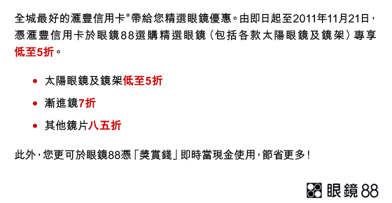 全城最好的滙豐信用卡*帶給您精選眼鏡優惠。由即日起至2011年11月21日，憑滙豐信用卡於眼鏡88選購精選眼鏡（包括各款太陽眼鏡及鏡架）專享低至5折。
• 太陽眼鏡及鏡架低至5折
• 漸進鏡7折
• 其他鏡片八五折
此外，您更可於眼鏡88憑「獎賞錢」即時當現金使用，節省更多！