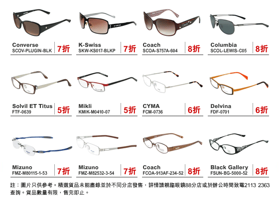 
Converse : SCOV-PLUGIN-BLK | 7折
K-Swiss : SKW-KS017-BLKP | 7折
Coach : SCOA-S757A-604 | 8折
Columbia : SCOL-LEWIS-C05 | 8折
Solvil ET Titus : FTF-0639 | 5折
Mikli : KMIK-M0410-07 | 5折
CYMA : FCM-0736 | 6折
Delvina : FDF-0701 | 6折
Mizuno : FMZ-M80115-1-53 | 7折
Mizuno : FMZ-M82532-3-54 | 7折
Coach : FCOA-913AF-234-52 | 8折
Black Gallery : FSUN-BG-5000-52 | 8折

註：圖片只供參考。精選貨品未能盡錄並於不同分店發售，詳情請親臨眼鏡88分店或於辦公時間致電21132363查詢。貨品數量有限，售完即止。