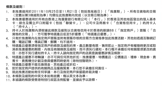 條款及細則：
1. 本推廣適用於2011年10月25日至11月21日（包括首尾兩日）（「推廣期」）。所有合資格的交易（定義以第3條細則為準）均需在此推廣期內完成（以交易日期為準）。
2. 本推廣優惠適用於所有由香港上海滙豐銀行有限公司（「本行」）於香港及其他地區發出的個人基本卡、綜合及獨立戶口附屬卡（包括「聯營卡」）、公司卡及商務卡（「合資格信用卡」）的持卡人（「持卡人」）。
3. 持卡人於推廣期內須根據此條款及細則以合資格信用卡於香港的眼鏡88（「指定商戶」）簽賬（「合資格的交易」），方可獲享特選產品低至5折優惠（「特選產品優惠」）。
4. 只有於推廣期內在指定商戶簽賬並附有簽賬存根的交易方合資格參加此推廣活動。其他如透過互聯網訂購、電話訂購、傳真訂購、郵購，均不適用。
5. 特選產品優惠須受指定商戶的條款及細則約束。產品數量有限，售完即止。指定商戶有權隨時更改或取消本推廣優惠的期限、內容及有關條款及細則，而不須另行通知。本行概不承擔任何有關是項更改的責任，亦恕不另行通知持卡人。持卡人請向指定商戶的店員查詢優惠詳情及條款。
6. 特選產品優惠不得轉讓，亦不可與任何其他折扣、推廣優惠、特價產品、公價產品、禮券、現金券、貴賓卡、貴賓積分計劃及會員優惠同時使用（除特別聲明外）。 
7. 特選產品優惠不能兌換現金、其他產品或折扣。
8. 對於指定商戶提供的有關商品及服務質素，本行恕不承擔任何責任。
9. 就此推廣活動如有任何爭議，本行及指定商戶保留最終裁決權。
10. 本條款及細則的中英文本如有歧義，概以英文本為準。
11. 本協議的條款受香港特別行政區法例監管，並據此予以詮釋。