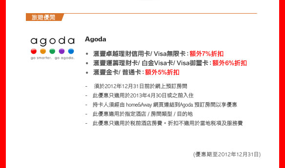 Agoda
- 匯豐卓越理財信用卡/ Visa無限卡：額外7%折扣 
- 匯豐運籌理財卡/ 白金Visa卡/ Visa御璽卡：額外6%折扣 
- 匯豐金卡/ 普通卡：額外5%折扣
  - 須於2012年12月31日前於網上預訂房間 
  - 此優惠只適用於2013年4月30日或之前入住 
  - 持卡人須經由 home&Away 網頁連結到Agoda 預訂房間以享優惠
  - 此優惠適用於指定酒店 / 房間類型 / 目的地 
  - 此優惠只適用於稅前酒店房費。折扣不適用於當地稅項及服務費  
