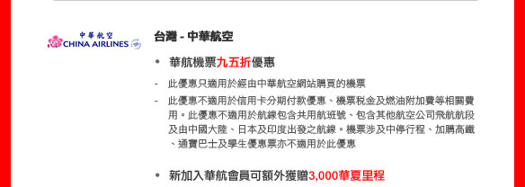 台灣- 中華航空
華航機票九五折優惠
-   此優惠只適用於經由中華航空網站購買的機票
-   此優惠不適用於信用卡分期付款優惠、機票稅金及燃油附加費等相關費用。此優惠不適用於航線包含共用航班號、包含其他航空公司飛航航段及由中國大陸、日本及印度出發之航線。機票涉及中停行程、加購高鐵、通寶巴士及學生優惠票亦不適用於此優惠

