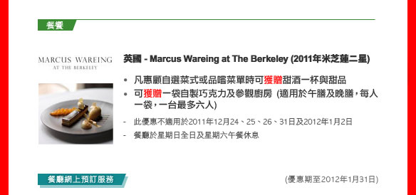 英國- Marcus Wareing at The Berkeley (2011年米芝蓮二星)
- 凡惠顧自選菜式或品嚐菜單時可獲贈甜酒一杯與甜品 
- 可獲贈一袋自製巧克力及參觀廚房 (適用於午膳及晚膳，每人一袋，一台最多六人) 

- 此優惠不適用於2011年12月24、25、26、31日及2012年1月2日 
- 餐廳於星期日全日及星期六午餐休息 

(優惠期至2012年1月31日)