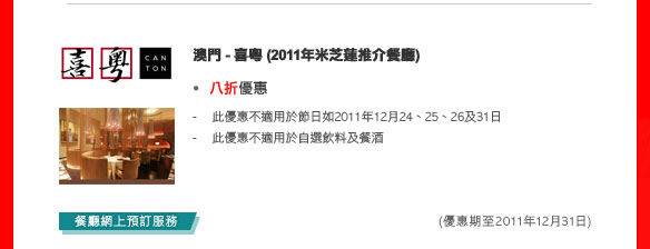 澳門- 喜粵 (2011年米芝蓮推介餐廳)
- 八折優惠
  - 此優惠不適用於節日如2011年12月24、25、26及31日
  - 此優惠不適用於自選飲料及餐酒
  
(優惠期至2011年12月31日)