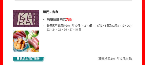 澳門 - 吉良
 - 晚膳自選菜式九折 
   - 此優惠不適用於2011年10月1、2、5日，11月2、8日及12月8、19、20、22、24、25、26、27、31日
 
(優惠期至2011年12月31日)