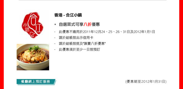 香港- 合江小鎮
 - 自選菜式可享八折優惠
   - 此優惠不適用於2011年12月24、25、26、31日及2012年1月1 日
   - 請於結帳前出示信用卡
   - 請於結帳前提及'匯豐八折優惠'
   - 此優惠須於至少一日前預訂
   
   (優惠期至2012年1月31日)