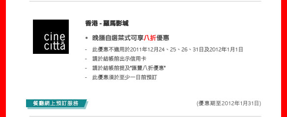 香港 - 羅馬影城
- 晚膳自選菜式可享八折優惠- 此優惠不適用於2011年12月24、25、26、31日及2012年1月1 日
  - 請於結帳前出示信用卡
  - 請於結帳前提及'匯豐八折優惠'
  - 此優惠須於至少一日前預訂
  
   (優惠期至2012年1月31日)