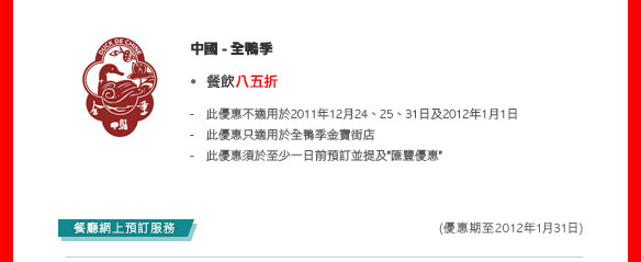中國- 全鴨季
- 餐飲八五折
  - 此優惠不適用於2011年12月24、25、31日及2012年1月1 日
  - 此優惠只適用於全鴨季金寶街店
  - 此優惠須於至少一日前預訂並提及'匯豐優惠'
  
   (優惠期至2012年1月31日)