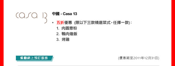 中國- Casa 13
	五折優惠  (限以下三款精選菜式，任擇一款)：
1. 肉圓意粉
2. 鴨肉燴飯
3. 烤雞

(優惠期至2011年12月31日)