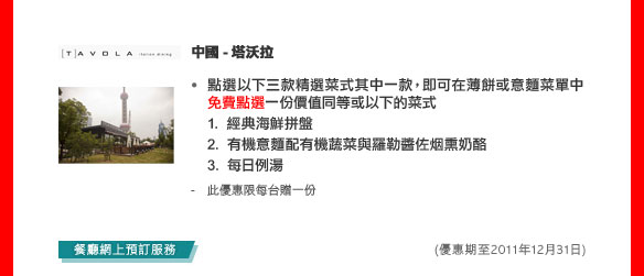 中國- 塔沃拉
點選以下三款精選菜式其中一款，即可在薄餅或意麵菜單中免費點選 1份價值同等或以下的菜式
1. 經典海鲜拼盤
2. 有機意麵配有機蔬菜與羅勒醬佐烟熏奶酪
3. 每日例湯
- 此優惠限每台贈一份

(優惠期至2011年12月31日)