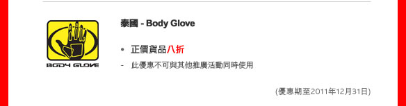 泰國- Body Glove  
- 正價貨品八折
  - 此優惠不可與其他推廣活動同時使用 

(優惠期至2011年12月31日)