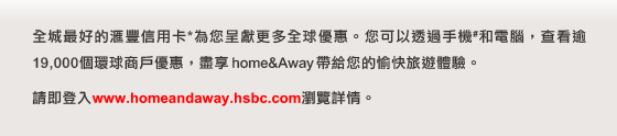 全城最好的匯豐信用卡*為您呈獻更多全球優惠。您可以透過手機#和電腦，查看逾19,000個環球商戶優惠，盡享 home&Away 帶給您的愉快旅遊體驗。 
  
請即登入www.homeandaway.hsbc.com瀏覽詳情。