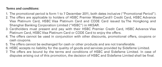 Terms and conditions: 
1. The promotional period is form 1 to 7 December 2011, both dates inclusive (“Promotional Period”).
2. The offers are applicable to holders of HSBC Premier MasterCard® Credit Card, HSBC Advance Visa Platinum Card, HSBC Visa Platinum Card and CODE Card issued by The Hongkong and Shanghai Banking Corporation Limited (“HSBC”) in HKSAR. 
3. Cardholders must present and pay with their HSBC Premier Credit Card, HSBC Advance Visa Platinum Card, HSBC Visa Platinum Card or CODE Card to enjoy the offers.
4. The offers cannot be used in conjunction with other discounts, promotional offers, coupons or cash coupons. 
5. The offers cannot be exchanged for cash or other products and are not transferable. 
6. HSBC accepts no liability for the quality of goods and services provided by Sidefame Limited. 
7. The offers are bound by the terms and conditions of HSBC and Sidefame Limited. In case of disputes arising out of this promotion, the decision of HSBC and Sidefame Limited shall be final. 

