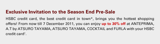 Exclusive Invitation to the Season End Pre-Sale
HSBC credit card, the best credit card in town*, brings you the hottest shopping offers! From now till 7 December 2011, you can enjoy up to 30% off at ANTEPRIMA, A.T by ATSURO TAYAMA, ATSURO TAYAMA, COCKTAIL and FURLA with your HSBC credit card†.