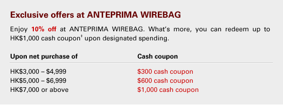 Exclusive offers at ANTEPRIMA WIREBAG 
Enjoy 10% off at ANTEPRIMA WIREBAG. What’s more, you can redeem up to HK$1,000 cash coupon‡ upon designated spending.
Upon net purchase of 			Cash coupon 
HK$3,000 - $4,999				$300 cash coupon 
HK$5,000 - $6,999				$600 cash coupon
HK$7,000 or above				$1,000 cash coupon
