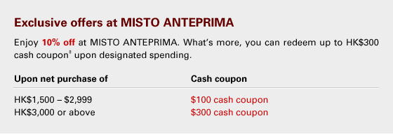 Exclusive offers at MISTO ANTEPRIMA 
Enjoy 10% off at MISTO ANTEPRIMA. What’s more, you can redeem up to HK$300 cash coupon‡ upon designated spending.
Upon net purchase of 			Cash coupon 
HK$1,500 – $2,999				$100 cash coupon 
HK$3,000 or above				$300 cash coupon

