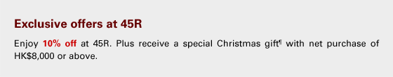Exclusive offers at 45R
Enjoy 10% off at 45R. Plus receive a special Christmas gift¶ with net purchase of HK$8,000 or above.
