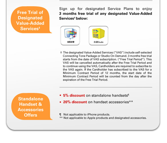 Free Trial of Designated Value-Added Services‡
Sign up for designated Service Plans to enjoy 3 months free trial of any designated Value-Added Services‡ below:
• Self-selected Connecting Tone Package
• Studio On Demand 

‡The designated Value-Added Services (“VAS”) include self-selected Connecting Tone Package or Studio On Demand. 3 months free trial starts from the date of VAS subscription. (“Free Trial Period”). This VAS will be cancelled automatically after the Free Trial Period and to continue using the VAS, Cardholders are required to subscribe to the VAS again. If the Cardholder has subscribed to the VAS for a Minimum Contract Period of 12 months, the start date of the Minimum Contract Period will be counted from the day after the expiration of the Free Trial Period.

Standalone Handset & Accessories Offers
• 5% discount on standalone handsets¶  
• 20% discount on handset accessories**   
¶  Not applicable to iPhone products.
** Not applicable to Apple products and designated accessories.
