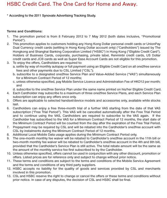HSBC Credit Card. The One Card for Home and Away.
* According to the 2011 Synovate Advertising Tracking Study.

Terms and Conditions: 
1. The promotion period is from 8 February 2012 to 7 May 2012 (both dates inclusive, “Promotional Period”).
2. This promotion applies to customers holding any Hong Kong Dollar personal credit cards or UnionPay Dual Currency credit cards (settling in Hong Kong Dollar account only) (“Cardholders”) issued by The Hongkong and Shanghai Banking Corporation Limited (“HSBC”) in Hong Kong (“Eligible Credit Card”). Holders of Business Cards, corporate, purchasing, private label, Renminbi credit cards, US Dollar credit cards and JCB cards as well as Super Ease Account Cards are not eligible for this promotion.
3. To enjoy the offers, Cardholders are required to: 
a. settle by way of monthly autopay or full payment using an Eligible Credit Card on all one2free service fees and other payments due to CSL Limited (“CSL”); 
b. subscribe to a designated one2free Service Plan and Value-Added Service (“VAS”) simultaneously for a Minimum Contract Period of 12 months; 
c. unless otherwise specified, pay Mobile Service Licence and Administration Fee of HKD12 per month; and
d. subscribe to the one2free Service Plan under the same name printed on his/her Eligible Credit Card.
4. Each Cardholder may subscribe to a maximum of three one2free Service Plans, and each Service Plan subscription can enjoy any offers once only.
5. Offers are applicable to selected handset/device models and accessories only, available while stocks last.
6. Cardholders can enjoy a free three-month trial of a further VAS starting from the date of that VAS subscription (“Free Trial Period”). This VAS will be cancelled automatically after the Free Trial Period and to continue using the VAS, Cardholders are required to subscribe to the VAS again.  If the Cardholder has subscribed to the VAS for a Minimum Contract Period of 12 months, the start date of the Minimum Contract Period will be counted from the day after the expiration of the Free Trial Period.
7. Prepayment may be required by CSL and will be rebated into the Cardholder’s one2free account with CSL by instalments during the Minimum Contract Period of 12 months.
8. Additional Local Mobile Data usage applies during the Minimum Contract Period only.
9. The one-month monthly fee waiver will be rebated to Cardholder’s one2free account in the 11th bill or two-month monthly fee waiver will be rebated to Cardholder’s one2free account in the 4th and 6th bill, provided that the Cardholder’s Service Plan is still active. The total rebate amount will be the same as the amount of the monthly service fee first subscribed to by the Cardholder.
10. Unless otherwise specified, offers cannot be used in conjunction with any other discount, promotion or offers. Listed prices are for reference only and subject to change without prior notice.
11. These terms and conditions are subject to the terms and conditions of the Mobile Service Agreement and the terms and conditions of any third party suppliers.
12. HSBC accepts no liability for the quality of goods and services provided by CSL and merchants involved in this promotion.
13. CSL and HSBC reserve the right to change or cancel the offers or these terms and conditions without prior notice. In case of any disputes, the decision of CSL and HSBC shall be final.