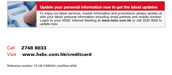 Update your personal information now to get the latest updates
To enjoy our latest services, market information and promotions, please update us with your latest personal information including email address and mobile number. Logon to your HSBC Internet Banking at www.hsbc.com.hk or call 2233 3000 to update now.
Call	  2748 8033
Visit     www.hsbc.com.hk/creditcard
Reference number: Y2-U8-CAMH04_one2free-eDM