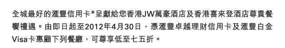 全城最好的匯豐信用卡*呈獻給您香港JW萬豪酒店及香港喜來登酒店尊貴餐饗禮遇。由即日起至2012年4月30日，憑匯豐卓越理財信用卡及匯豐白金Visa卡惠顧下列餐廳，可尊享低至七五折。