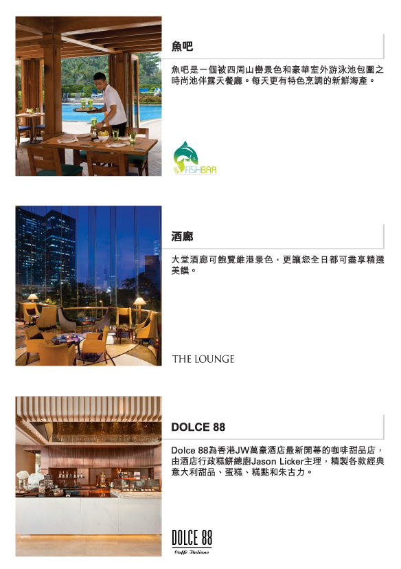 魚吧  |  
          是一個被四周山巒景色和豪華室外游泳池包圍之時尚池伴露天餐廳。每天更有特色烹調的新鮮海產。
          
          酒廊  |  
          大堂酒廊可飽覽維港景色，更讓您全日都可盡享精選美饌。
          
          DOLCE 88  | 
          Dolce88為香港JW萬豪酒店最新開幕的咖啡甜品店，由酒店行政糕餅總廚JasonLicker主理，精製各款經典意大利甜品、蛋糕、糕點和朱古力。