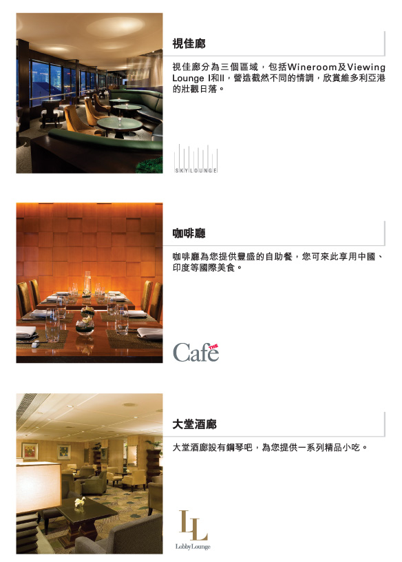雲海日本料理  |  
         雲海猶如喧囂市區的一處綠洲，您可盡嚐傳統大阪美食和精選的高級日本清酒。
          
         視佳廊  |  
          視佳廊分為三個區域，包括Wineroom及Viewing Lounge I和II，營造截然不同的情調，欣賞維多利亞港的壯觀日落。
          
          咖啡廳  |  
          咖啡廳為您提供豐盛的自助餐，您可來此享用中國、印度等國際美食。
          
          大堂酒廊  | 
          大堂酒廊設有鋼琴吧，為您提供一系列精品小吃