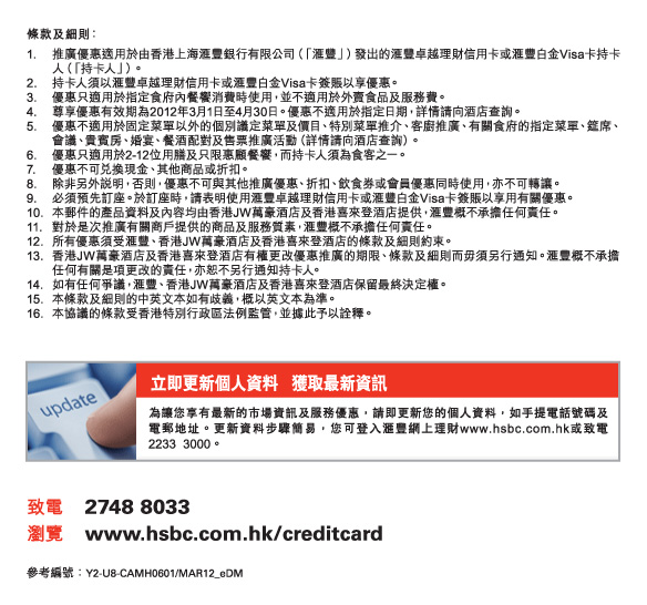 條款及細則：
1.	推廣優惠適用於由香港上海匯豐銀行有限公司（「匯豐」）發出的匯豐卓越理財信用卡或匯豐白金Visa卡持卡人（「持卡人」）。
2.	持卡人須以匯豐卓越理財信用卡或匯豐白金Visa卡簽賬以享優惠。
3.	優惠只適用於指定食府內餐饗消費時使用，並不適用於外賣食品及服務費。
4.	尊享優惠有效期為2012年3月1日至4月30日。優惠不適用於指定日期，詳情請向酒店查詢。
5.	優惠不適用於固定菜單以外的個別議定菜單及價目、特別菜單推介、客廚推廣、有關食府的指定菜單、筵席、會議、貴賓房、婚宴、餐酒配對及售票推
	廣活動（詳情請向酒店查詢）。
6.	優惠只適用於2-12位用膳及只限惠顧餐饗，而持卡人須為食客之一。
7.	優惠不可兌換現金、其他商品或折扣。
8.	除非另外說明，否則，優惠不可與其他推廣優惠、折扣、飲食券或會員優惠同時使用，亦不可轉讓。
9.	必須預先訂座。於訂座時，請表明使用匯豐卓越理財信用卡或匯豐白金Visa卡簽賬以享用有關優惠。
10.	本郵件的產品資料及內容均由香港JW萬豪酒店及香港喜來登酒店提供，匯豐概不承擔任何責任。
11.	對於是次推廣有關商戶提供的商品及服務質素，匯豐概不承擔任何責任。
12.	所有優惠須受匯豐、香港JW萬豪酒店及香港喜來登酒店的條款及細則約束。
13.	香港JW萬豪酒店及香港喜來登酒店有權更改優惠推廣的期限、條款及細則而毋須另行通知。匯豐概不承擔任何有關是項更改的責任，亦恕不另行通
	知持卡人。
14.	如有任何爭議，匯豐、香港JW萬豪酒店及香港喜來登酒店保留最終決定權。
15.	本條款及細則的中英文本如有歧義，概以英文本為準。
16.	本協議的條款受香港特別行政區法例監管，並據此予以詮釋。


立即更新個人資料    獲取最新資訊
為讓您享有最新的市場資訊及服務優惠，請即更新您的個人資料，如手提電話號碼及電郵地址。更新資料步驟簡易，您可登入匯豐網上理財www.hsbc.com.hk或致電2233 3000。
致電  |  2748 8033
瀏覽  |  hsbc.com.hk/creditcard
參考編號 : Y2-U8-CAMH0601/MAR12_SI