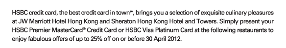 HSBC credit card, the best credit card in town*, brings you a selection of exquisite culinary pleasures at JW Marriott Hotel Hong Kong and Sheraton Hong Kong Hotel and Towers. Simply present your HSBC Premier MasterCard® Credit Card or HSBC Visa Platinum Card at the following restaurants to enjoy fabulous offers of up to 25% off on or before 30 April 2012.