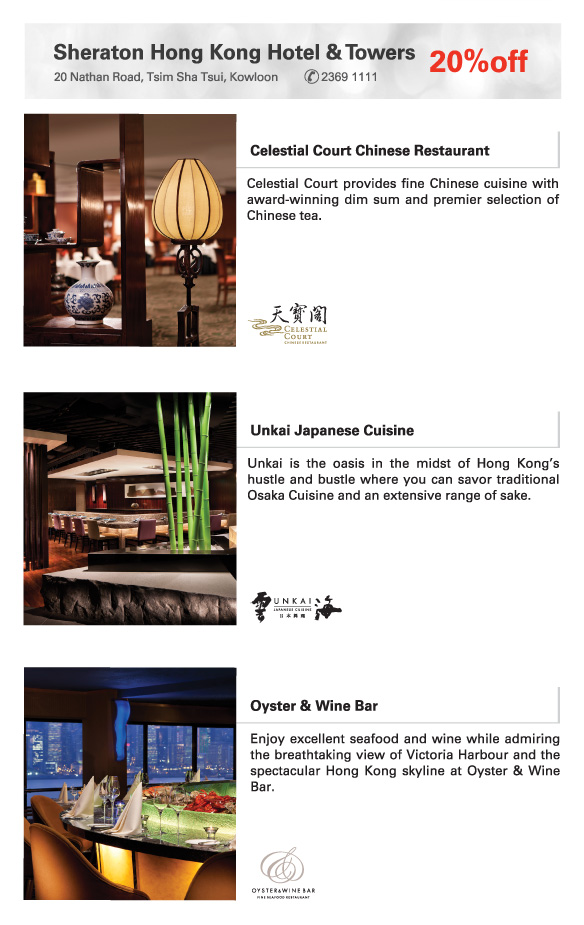 Sheraton Hong Kong Hotel & Towers   20%off
20 Nathan Road, Tsim Sha Tsui, Kowloon             2369 1111   
          
Celestial Court Chinese Restaurant  | 
Celestial Court provides fine Chinese cuisine with award-winning dim sum and premier selection of Chinese tea.

Unkai Japanese Cuisine  | 
Unkai is the oasis in the midst of Hong Kong’s hustle and bustle where you can savor traditional Osaka Cuisine and an extensive range of sake.

Oyster & Wine Bar  | 
Enjoy excellent seafood and wine while admiring     the breathtaking view of Victoria Harbour and the spectacular Hong Kong skyline at Oyster & Wine Bar. 