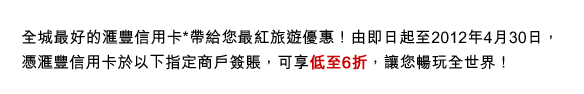 全城最好的匯豐信用卡*帶給您最紅旅遊優惠！由即日起至2012年4月30日，憑匯豐信用卡於以下指定商戶簽賬，可享低至6折，讓您暢玩全世界！