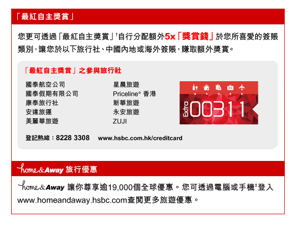 「最紅自主獎賞」
您更可透過「最紅自主獎賞」†自行分配額外5x「獎賞錢」於您所喜愛的簽賬類別，讓您於以下旅行社、中國內地或海外簽賬，賺取額外獎賞。
「最紅自主獎賞」之參與旅行社
國泰航空公司
國泰假期有限公司
康泰旅行社
安達旅運
美麗華旅遊
星晨旅遊
Priceline® 香港
新華旅遊
永安旅遊
ZUJI
登記熱線：8228 3308     www.hsbc.com.hk/creditcard

home&Away旅行優惠
home&Away讓你尊享逾19,000個全球優惠。您可透過電腦或手機‡登入
www.homeandaway.hsbc.com查閱更多旅遊優惠。