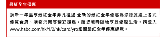 最紅全年優惠
於新一年盡享最紅全年非凡禮遇!全新的最紅全年優惠為您源源送上各式優質食府、購物消閒等精彩禮遇。讓您隨時隨地享受優越生活。請登入www.hsbc.com/hk/1/2/hk/card/yro細閱最紅全年優惠總覽。