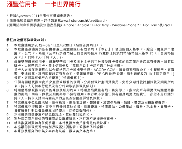 匯豐信用卡    一卡世界隨行
* 根據Synovate 2011年廣告市場調查報告。
† 須受條款及細則約束。詳情請瀏覽www.hsbc.com.hk/creditcard。
‡適用於指定智能手機及流動產品例如iPhone、Android、BlackBerry、Windows Phone 7、iPod Touch及iPad。
最紅旅遊優惠條款及細則：
1. 本推廣適用於2012年3月1日至4月30日（包括首尾兩日）。
2. 本推廣優惠適用於所有由香港上海匯豐銀行有限公司（「本行」）發出的個人基本卡、綜合、獨立戶口附屬卡、公司卡、商務卡及本行於澳門發出的合資格信用卡(意即任何澳門幣/港幣個人基本卡)（「合資格信用卡」）的持卡人(「持卡人」)。
3. 銀聯雙幣鑽石信用卡、銀聯雙幣信用卡及日財金卡只可於接受該卡簽賬的指定商戶分店享有優惠。所有採購卡、人民幣信用卡、美金信用卡及「萬用戶口」卡均不適用於此推廣。
4. 持卡人必須在推廣期內以合資格信用卡於機場快綫、AGODA.COM、國泰假期有限公司、中華航空、東瀛遊、安達旅運、澳門南華旅遊有限公司、美麗華旅遊、PRICELINE®香港、噴射飛航及ZUJI(「指定商戶」) 簽賬，方可享有低至六折優惠(「特選優惠」)。
5. 任何有關購買指定商戶之產品或服務的信用卡分期付款計劃須受信用卡免息分期付款計劃條款及細則所約束。持卡人可於本行網頁及各分行索取該條款及細則。
6. 特選優惠須受指定商戶的條款及細則約束。特選產品數量有限，售完即止。指定商戶有權更改特選優惠推廣的期限、內容、條款及細則亦恕不另行通知。本行概不承擔任何有關是項更改的責任，亦恕不另行通知持卡人。持卡人請向有關商戶的店員查詢優惠詳情及條款。
7. 特選優惠不包括離境稅、任何稅項、燃油附加費、簽證費、旅遊保險費、領隊、導遊及司機服務費等。
8. 特選優惠不得轉讓，亦不可與任何其他折扣、推廣優惠、特價產品、公價產品、禮券、現金券、貴賓卡、貴賓積分計劃及會員優惠同時使用（除特別聲明外）。
9. 本推廣的特選優惠不能兌換現金、其他產品或折扣。
10. 對於指定商戶提供的有關商品及服務質素，本行恕不承擔任何責任。
11. 就此推廣活動如有任何爭議，本行及指定商戶保留最終裁決權。
12. 本協議的條款受香港特別行政區法例監管，並據此予以詮釋。
13. 本條款及細則的中英文本如有歧義，概以英文本為準。