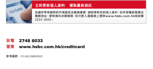 立即更新個人資料    獲取最新資訊 
為讓您享有最新的市場資訊及服務優惠，請即更新您的個人資料，如手提電話號碼及電郵地址。更新資料步驟簡易，您可登入匯豐網上理財www.hsbc.com.hk或致電2233 3000。
致電    2748 8033 
瀏覽    www.hsbc.com.hk/creditcard 
參考編號 : Y2-U8-CAMH3501