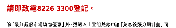 請即致電8226 3300登記。
除「最紅超級市場購物優惠」外，透過以上登記熱線申請「免息簽賬分期計劃」可額外獲享港幣100元簽賬回贈。請